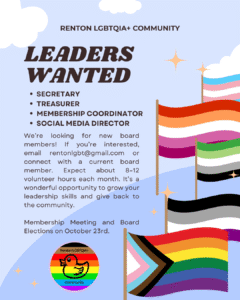Leaders Wanted: Secretary, Treasurer, Membership Coordinator, Social Media Director

We’re looking for new board members! If you’re interested, email rentonlgbt@gmail.com or connect with a current board member. Expect about 8–12 volunteer hours each month. It’s a wonderful opportunity to grow your leadership skills and give back to the community.

Membership Meeting and Board Elections on October 23rd.